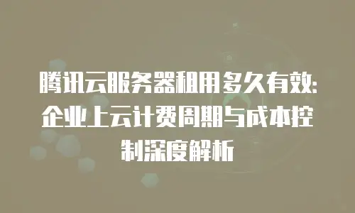 腾讯云服务器租用多久有效：企业上云计费周期与成本控制深度解析