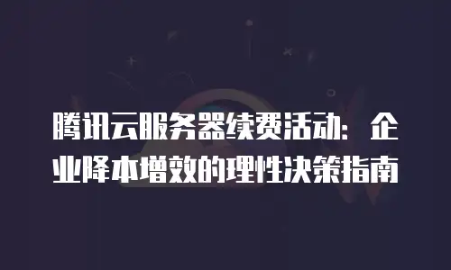 腾讯云服务器续费活动：企业降本增效的理性决策指南