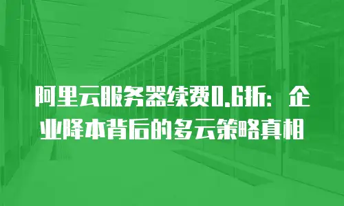 阿里云服务器续费0.6折：企业降本背后的多云策略真相