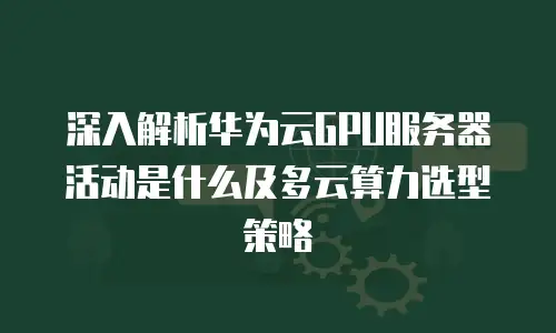 深入解析华为云GPU服务器活动是什么及多云算力选型策略