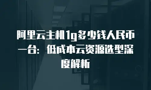 阿里云主机1g多少钱人民币一台：低成本云资源选型深度解析