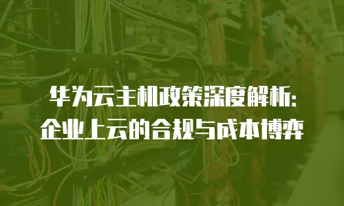 华为云主机政策深度解析：企业上云的合规与成本博弈