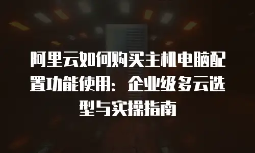 阿里云如何购买主机电脑配置功能使用：企业级多云选型与实操指南