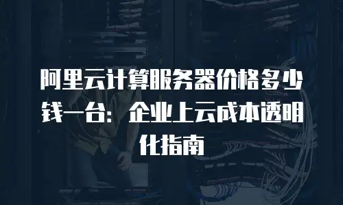 阿里云计算服务器价格多少钱一台：企业上云成本透明化指南