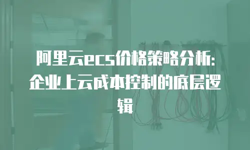 阿里云ecs价格策略分析：企业上云成本控制的底层逻辑