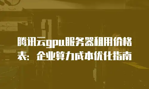 腾讯云gpu服务器租用价格表：企业算力成本优化指南