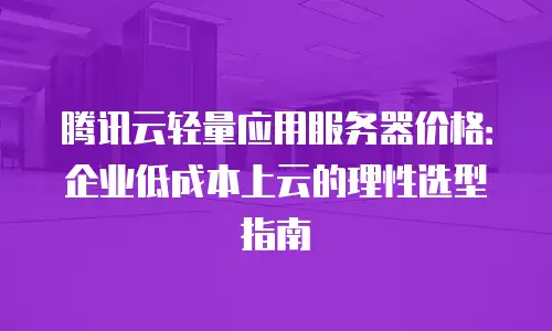 腾讯云轻量应用服务器价格：企业低成本上云的理性选型指南