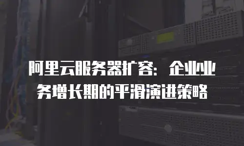 阿里云服务器扩容：企业业务增长期的平滑演进策略