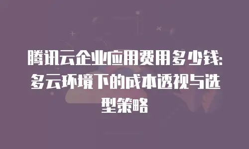腾讯云企业应用费用多少钱：多云环境下的成本透视与选型策略