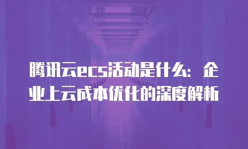 腾讯云ecs活动是什么：企业上云成本优化的深度解析