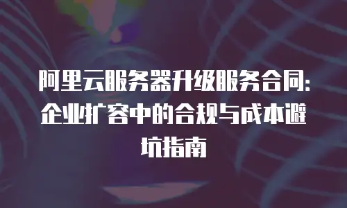 阿里云服务器升级服务合同：企业扩容中的合规与成本避坑指南