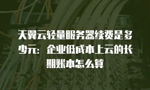 天翼云轻量服务器续费是多少元：企业低成本上云的长期账本怎么算