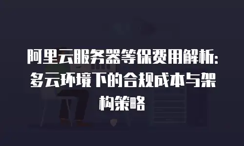 阿里云服务器等保费用解析：多云环境下的合规成本与架构策略