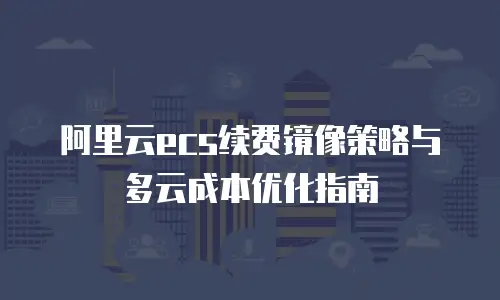 阿里云ecs续费镜像策略与多云成本优化指南