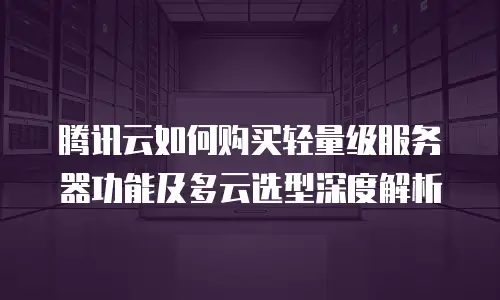 腾讯云如何购买轻量级服务器功能及多云选型深度解析