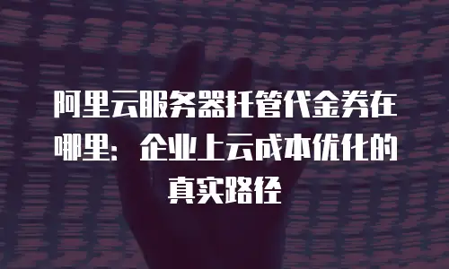 阿里云服务器托管代金券在哪里：企业上云成本优化的真实路径