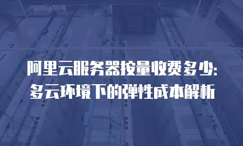 阿里云服务器按量收费多少：多云环境下的弹性成本解析