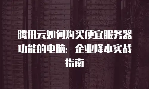 腾讯云如何购买便宜服务器功能的电脑：企业降本实战指南