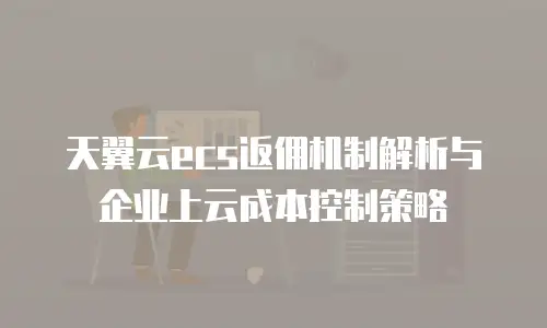 天翼云ecs返佣机制解析与企业上云成本控制策略