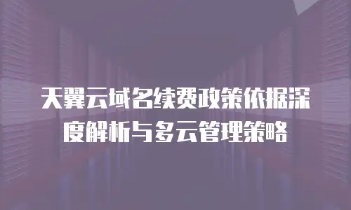 天翼云域名续费政策依据深度解析与多云管理策略