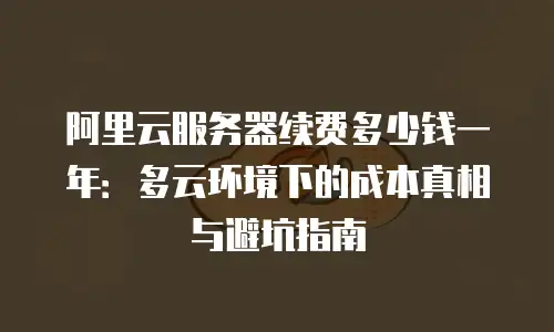 阿里云服务器续费多少钱一年：多云环境下的成本真相与避坑指南