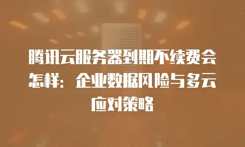 腾讯云服务器到期不续费会怎样：企业数据风险与多云应对策略