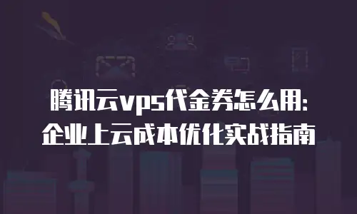 腾讯云vps代金券怎么用：企业上云成本优化实战指南