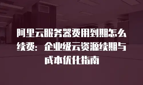 阿里云服务器费用到期怎么续费：企业级云资源续期与成本优化指南
