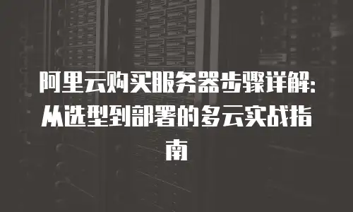 阿里云购买服务器步骤详解：从选型到部署的多云实战指南