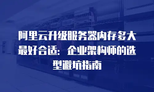 阿里云升级服务器内存多大最好合适：企业架构师的选型避坑指南