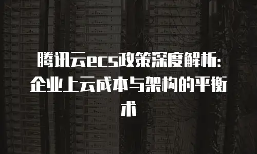 腾讯云ecs政策深度解析：企业上云成本与架构的平衡术