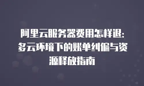 阿里云服务器费用怎样退：多云环境下的账单纠偏与资源释放指南