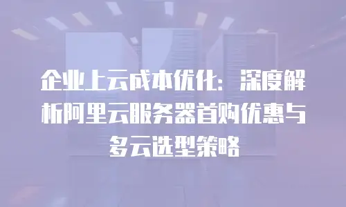 企业上云成本优化：深度解析阿里云服务器首购优惠与多云选型策略