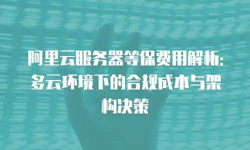 阿里云服务器等保费用解析：多云环境下的合规成本与架构决策