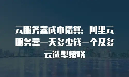 云服务器成本精算：阿里云服务器一天多少钱一个及多云选型策略
