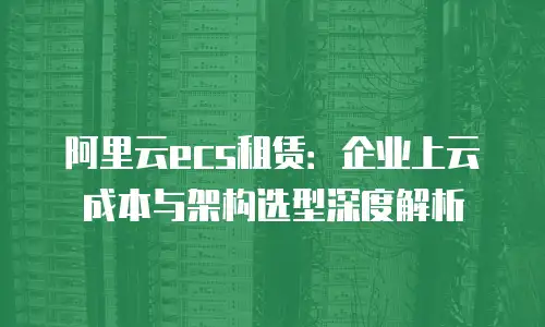 阿里云ecs租赁：企业上云成本与架构选型深度解析