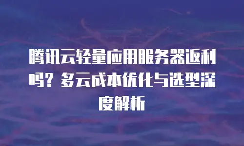 腾讯云轻量应用服务器返利吗？多云成本优化与选型深度解析