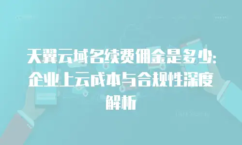天翼云域名续费佣金是多少：企业上云成本与合规性深度解析
