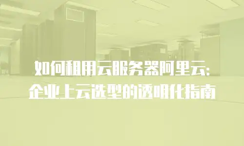 如何租用云服务器阿里云：企业上云选型的透明化指南