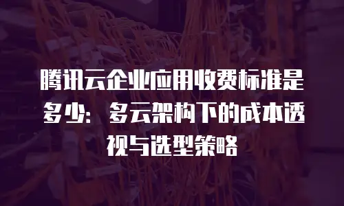 腾讯云企业应用收费标准是多少：多云架构下的成本透视与选型策略