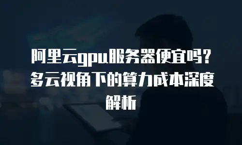 阿里云gpu服务器便宜吗？多云视角下的算力成本深度解析