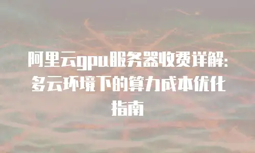 阿里云gpu服务器收费详解：多云环境下的算力成本优化指南
