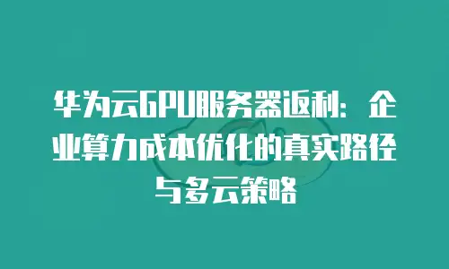 华为云GPU服务器返利：企业算力成本优化的真实路径与多云策略