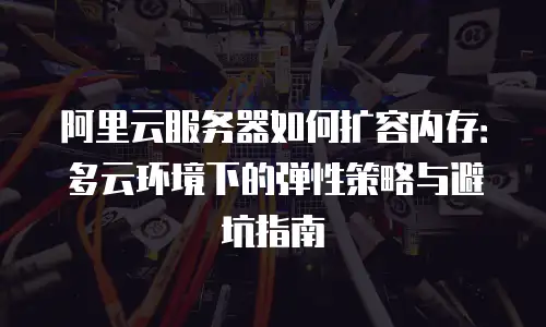 阿里云服务器如何扩容内存：多云环境下的弹性策略与避坑指南