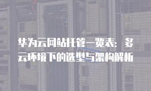 华为云网站托管一览表：多云环境下的选型与架构解析