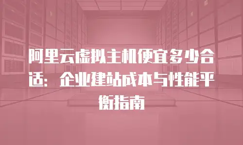 阿里云虚拟主机便宜多少合适：企业建站成本与性能平衡指南