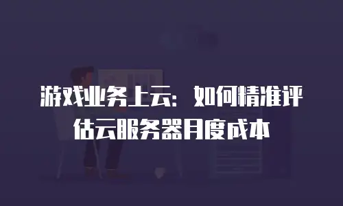 游戏业务上云：如何精准评估云服务器月度成本
