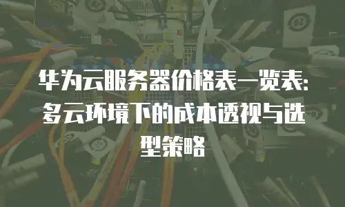 华为云服务器价格表一览表：多云环境下的成本透视与选型策略