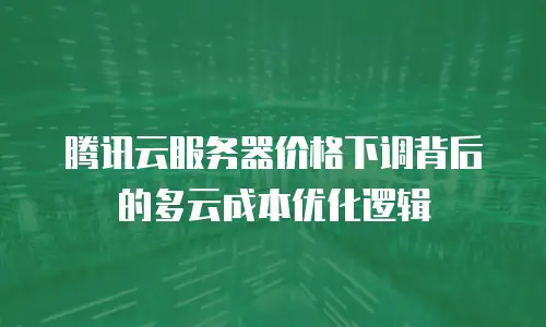 腾讯云服务器价格下调背后的多云成本优化逻辑