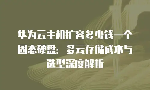 华为云主机扩容多少钱一个固态硬盘：多云存储成本与选型深度解析